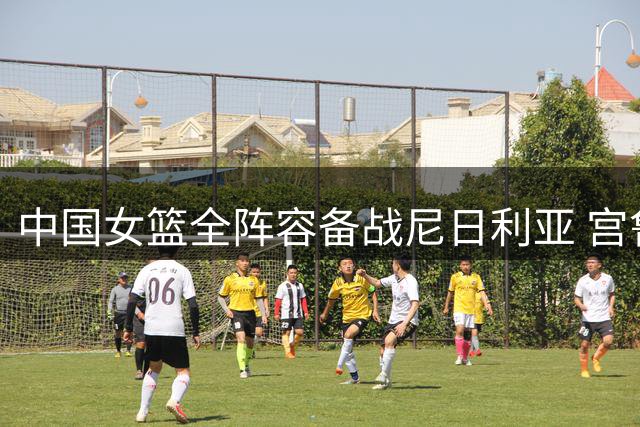 中国女篮全阵容备战尼日利亚 宫鲁鸣率队冲刺关键热身赛