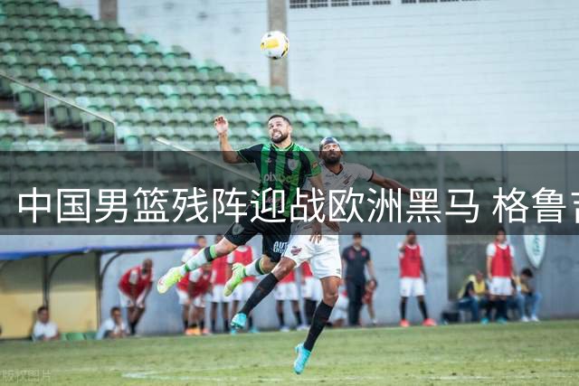 中国男篮残阵迎战欧洲黑马 格鲁吉亚成检验球队成色试金石