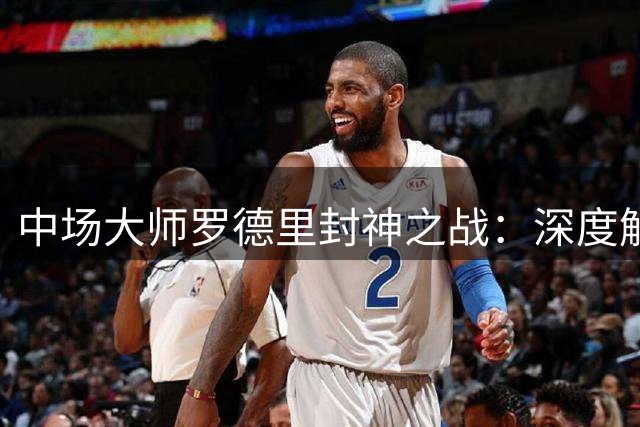 中场大师罗德里封神之战：深度解析西班牙世界杯夺冠背后的战术密码