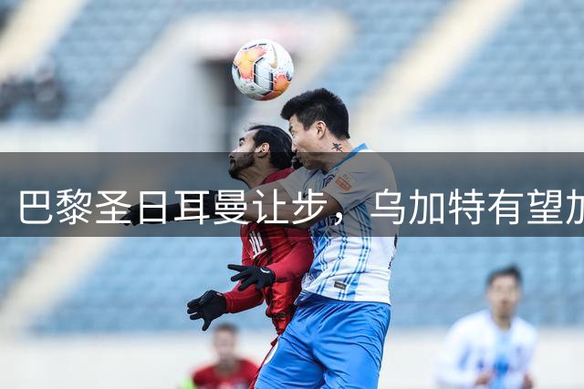 巴黎圣日耳曼让步，乌加特有望加盟曼联