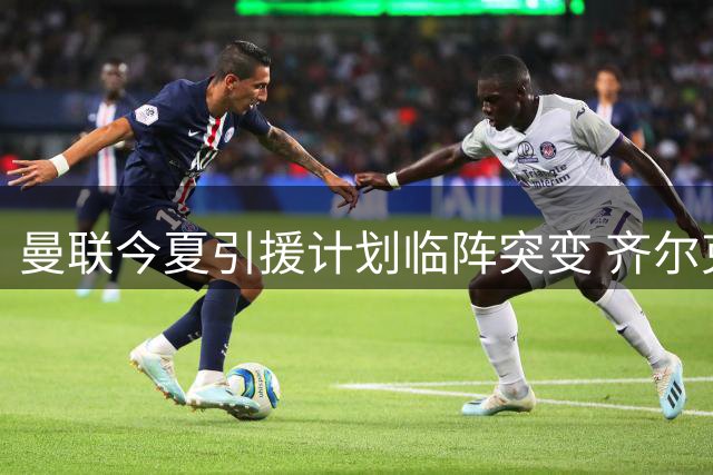 曼联今夏引援计划临阵突变 齐尔克泽离队在即引爆连锁反应