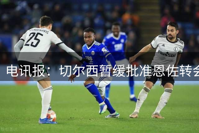 电讯报：切尔西暂缓批准恩佐转会曼城 球队确认替代者后才会放行