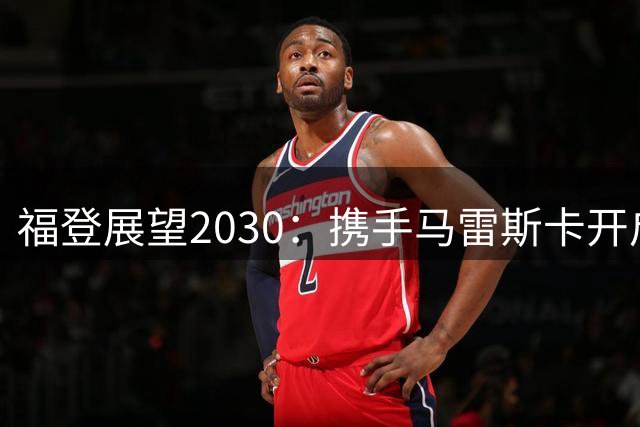 福登展望2030：携手马雷斯卡开启曼城新篇章
