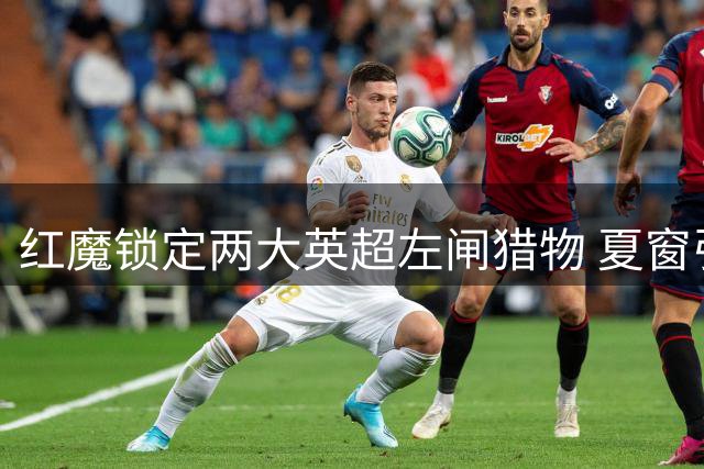 红魔锁定两大英超左闸猎物 夏窗引援计划浮出水面