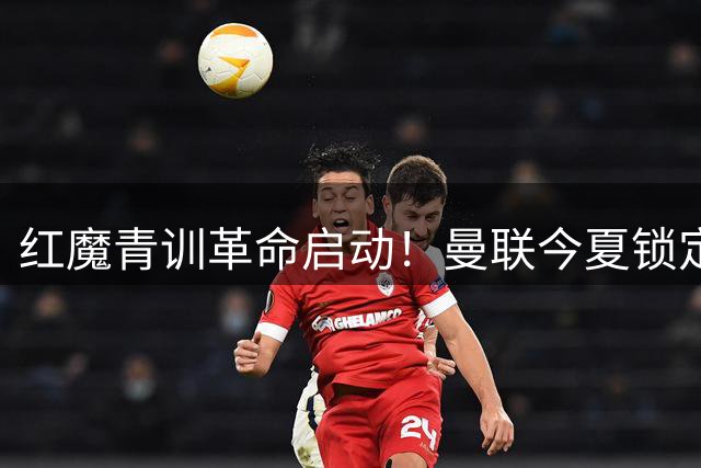 红魔青训革命启动！曼联今夏锁定英超三强新星引援计划