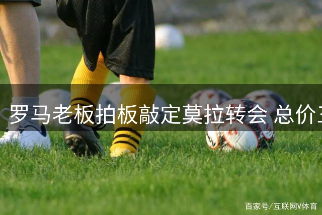 罗马老板拍板敲定莫拉转会 总价三千万附带50%二次分成