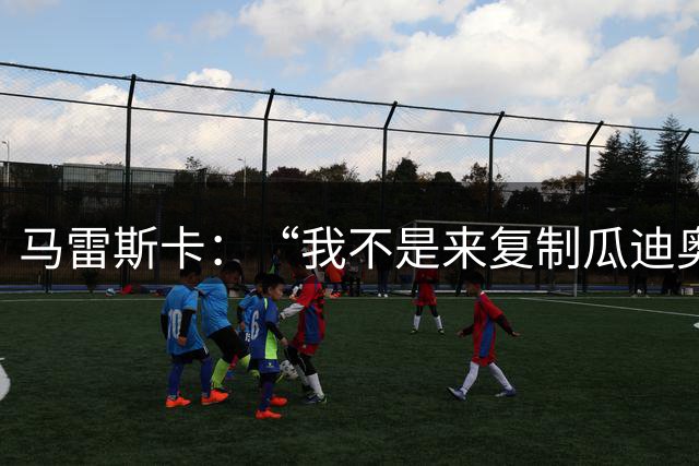 马雷斯卡：“我不是来复制瓜迪奥拉的”，不担心罗德里未来及指控
