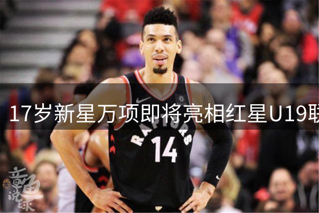 17岁新星万项即将亮相红星U19联赛揭幕战