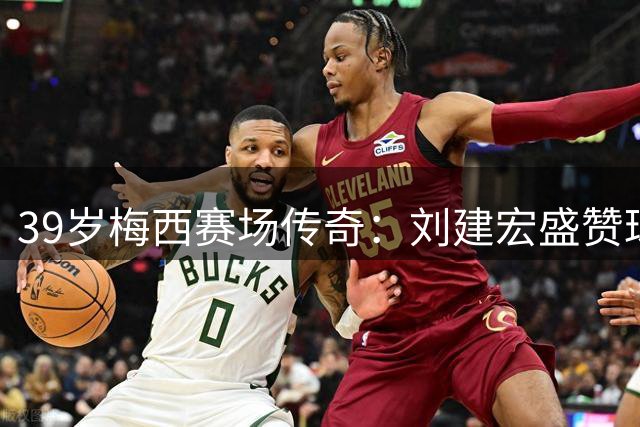 39岁梅西赛场传奇：刘建宏盛赞球王级表现