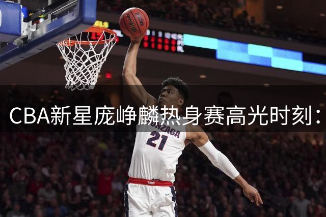 CBA新星庞峥麟热身赛高光时刻：12分全能表现引球迷热议