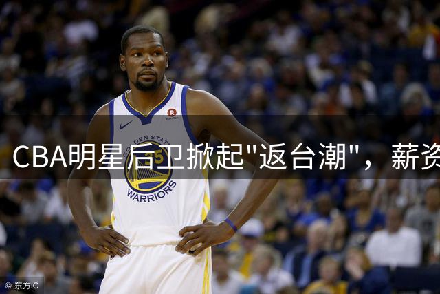 CBA明星后卫掀起"返台潮"，薪资与竞技前景成关键因素